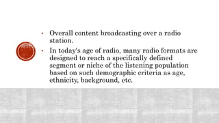 • Overall content broadcasting over a radio
station.
• In today's age of radio, many radio formats are
designed to reach a specifically defined
segment or niche of the listening population
based on such demographic criteria as age,
ethnicity, background, etc.
 