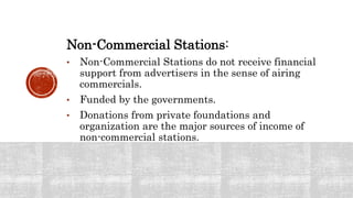 Non-Commercial Stations:
• Non-Commercial Stations do not receive financial
support from advertisers in the sense of airing
commercials.
• Funded by the governments.
• Donations from private foundations and
organization are the major sources of income of
non-commercial stations.
 