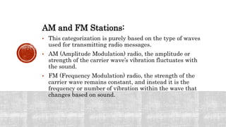 AM and FM Stations:
• This categorization is purely based on the type of waves
used for transmitting radio messages.
• AM (Amplitude Modulation) radio, the amplitude or
strength of the carrier wave’s vibration fluctuates with
the sound.
• FM (Frequency Modulation) radio, the strength of the
carrier wave remains constant, and instead it is the
frequency or number of vibration within the wave that
changes based on sound.
 