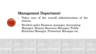 Management Department:
• Takes care of the overall administration of the
station.
• Divided under Business manager, Accounting
Manager, Human Resource Manager, Public
Relations Manager, Promotion Manager etc.
 