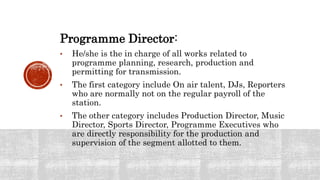 Programme Director:
• He/she is the in charge of all works related to
programme planning, research, production and
permitting for transmission.
• The first category include On air talent, DJs, Reporters
who are normally not on the regular payroll of the
station.
• The other category includes Production Director, Music
Director, Sports Director, Programme Executives who
are directly responsibility for the production and
supervision of the segment allotted to them.
 