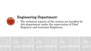 Engineering Department:
• The technical aspects of the station are handled by
this department under the supervision of Chief
Engineer and Assistant Engineers.
 