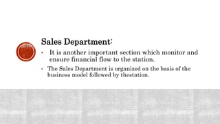 Sales Department:
• It is another important section which monitor and
ensure financial flow to the station.
• The Sales Department is organized on the basis of the
business model followed by thestation.
 