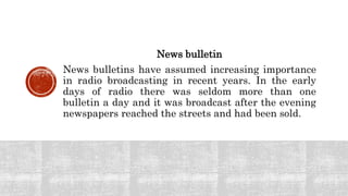 News bulletin
News bulletins have assumed increasing importance
in radio broadcasting in recent years. In the early
days of radio there was seldom more than one
bulletin a day and it was broadcast after the evening
newspapers reached the streets and had been sold.
 