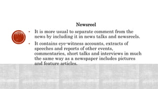 Newsreel
• It is more usual to separate comment from the
news by including it in news talks and newsreels.
• It contains eye-witness accounts, extracts of
speeches and reports of other events,
commentaries, short talks and interviews in much
the same way as a newspaper includes pictures
and feature articles.
 