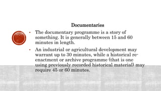 Documentaries
• The documentary programme is a story of
something. It is generally between 15 and 60
minutes in length.
• An industrial or agricultural development may
warrant up to 30 minutes, while a historical re-
enactment or archive programme (that is one
using previously recorded historical material) may
require 45 or 60 minutes.
 