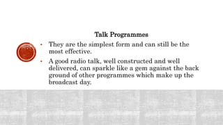 Talk Programmes
• They are the simplest form and can still be the
most effective.
• A good radio talk, well constructed and well
delivered, can sparkle like a gem against the back
ground of other programmes which make up the
broadcast day.
 