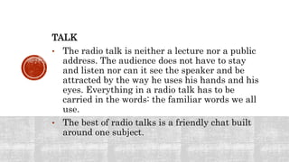 TALK
• The radio talk is neither a lecture nor a public
address. The audience does not have to stay
and listen nor can it see the speaker and be
attracted by the way he uses his hands and his
eyes. Everything in a radio talk has to be
carried in the words: the familiar words we all
use.
• The best of radio talks is a friendly chat built
around one subject.
 