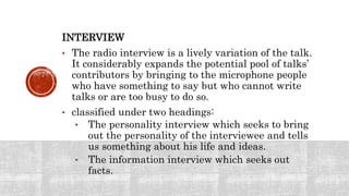 INTERVIEW
• The radio interview is a lively variation of the talk.
It considerably expands the potential pool of talks’
contributors by bringing to the microphone people
who have something to say but who cannot write
talks or are too busy to do so.
• classified under two headings:
• The personality interview which seeks to bring
out the personality of the interviewee and tells
us something about his life and ideas.
• The information interview which seeks out
facts.
 