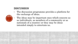 DISCUSSION
• The discussion programme provides a platform for
the exchange of ideas.
• The ideas may be important ones which concern us
as individuals, as members of a community or as
nationals of a country; or they may be ideas
intended simply to entertain us.
 