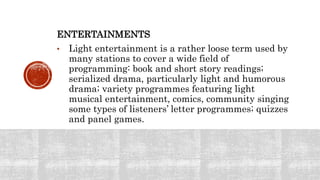 ENTERTAINMENTS
• Light entertainment is a rather loose term used by
many stations to cover a wide field of
programming: book and short story readings;
serialized drama, particularly light and humorous
drama; variety programmes featuring light
musical entertainment, comics, community singing
some types of listeners’ letter programmes; quizzes
and panel games.
 