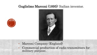 Guglielmo Marconi (1895): Italian inventor.
• Marconi Company (England)
• Commercial production of radio transmitters for
military purpose.
 