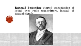 Reginald Fessenden: started transmission of
sound over radio transmitters, instead of
textual signals.
 