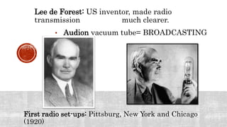 Lee de Forest: US inventor, made radio
transmission much clearer.
• Audion vacuum tube= BROADCASTING
First radio set-ups: Pittsburg, New York and Chicago
(1920)
 