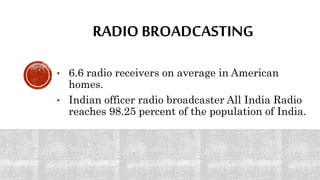 RADIO BROADCASTING
• 6.6 radio receivers on average in American
homes.
• Indian officer radio broadcaster All India Radio
reaches 98.25 percent of the population of India.
 