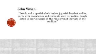 John Vivian:
“People wake up with clock radios, jog with headset radios,
party with boom boxes and commute with car radios. People
listen to sports events on the radio even if they are in the
stadium.”
 