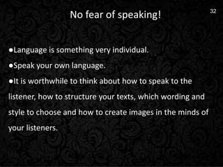 11
32
No fear of speaking!
●Language is something very individual.
●Speak your own language.
●It is worthwhile to think about how to speak to the
listener, how to structure your texts, which wording and
style to choose and how to create images in the minds of
your listeners.
 