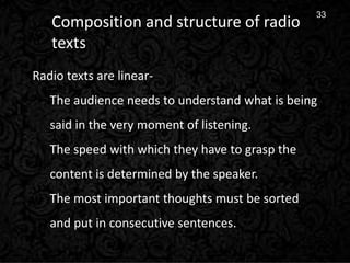 12
33
Composition and structure of radio
texts
Radio texts are linear-
The audience needs to understand what is being
said in the very moment of listening.
The speed with which they have to grasp the
content is determined by the speaker.
The most important thoughts must be sorted
and put in consecutive sentences.
 
