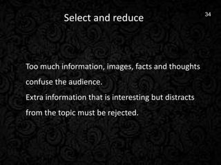 13
34
Select and reduce
Too much information, images, facts and thoughts
confuse the audience.
Extra information that is interesting but distracts
from the topic must be rejected.
 