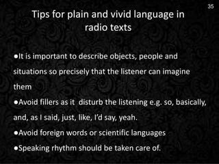 14
35
Tips for plain and vivid language in
radio texts
●It is important to describe objects, people and
situations so precisely that the listener can imagine
them
●Avoid fillers as it disturb the listening e.g. so, basically,
and, as I said, just, like, I’d say, yeah.
●Avoid foreign words or scientific languages
●Speaking rhythm should be taken care of.
 