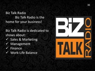 15
36
Biz Talk Radio
Biz Talk Radio is the
home for your business!
Biz Talk Radio is dedicated to
shows about:
 Sales & Marketing
 Management
 Finance
 Work-Life Balance
 