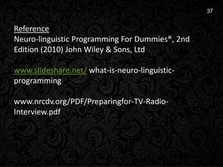 16
37
Reference
Neuro-linguistic Programming For Dummies®, 2nd
Edition (2010) John Wiley & Sons, Ltd
www.slideshare.net/ what-is-neuro-linguistic-
programming
www.nrcdv.org/PDF/Preparingfor-TV-Radio-
Interview.pdf
 