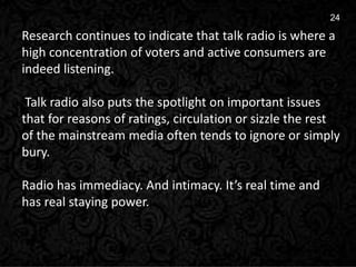 3
24
Research continues to indicate that talk radio is where a
high concentration of voters and active consumers are
indeed listening.
Talk radio also puts the spotlight on important issues
that for reasons of ratings, circulation or sizzle the rest
of the mainstream media often tends to ignore or simply
bury.
Radio has immediacy. And intimacy. It’s real time and
has real staying power.
 