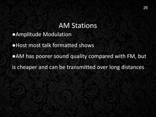 5
26
AM Stations
●Amplitude Modulation
●Host most talk formatted shows
●AM has poorer sound quality compared with FM, but
is cheaper and can be transmitted over long distances
 