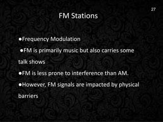 6
27
FM Stations
●Frequency Modulation
●FM is primarily music but also carries some
talk shows
●FM is less prone to interference than AM.
●However, FM signals are impacted by physical
barriers
 