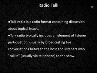 7 28Radio Talk
●Talk radio is a radio format containing discussion
about topical issues.
●Talk radio typically includes an element of listener
participation, usually by broadcasting live
conversations between the host and listeners who
"call in" (usually via telephone) to the show.
 