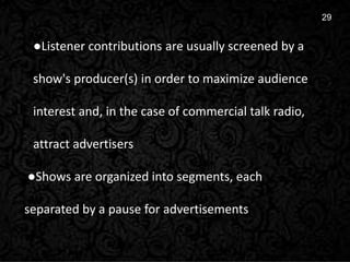 8
29
●Listener contributions are usually screened by a
show's producer(s) in order to maximize audience
interest and, in the case of commercial talk radio,
attract advertisers
●Shows are organized into segments, each
separated by a pause for advertisements
 