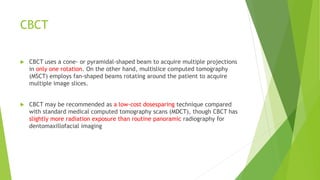 CBCT
 CBCT uses a cone- or pyramidal-shaped beam to acquire multiple projections
in only one rotation. On the other hand, multislice computed tomography
(MSCT) employs fan-shaped beams rotating around the patient to acquire
multiple image slices.
 CBCT may be recommended as a low-cost dosesparing technique compared
with standard medical computed tomography scans (MDCT), though CBCT has
slightly more radiation exposure than routine panoramic radiography for
dentomaxillofacial imaging
 