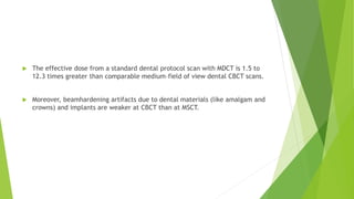  The effective dose from a standard dental protocol scan with MDCT is 1.5 to
12.3 times greater than comparable medium–field of view dental CBCT scans.
 Moreover, beamhardening artifacts due to dental materials (like amalgam and
crowns) and implants are weaker at CBCT than at MSCT.
 