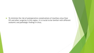  To minimize the risk of postoperative complications of maxillary sinus floor
lift and other surgeries in this region, it is crucial to be familiar with different
anatomic and pathologic findings in sinus.
 