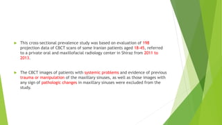  This cross-sectional prevalence study was based on evaluation of 198
projection data of CBCT scans of some Iranian patients aged 18-45, referred
to a private oral and maxillofacial radiology center in Shiraz from 2011 to
2013.
 The CBCT images of patients with systemic problems and evidence of previous
trauma or manipulation of the maxillary sinuses, as well as those images with
any sign of pathologic changes in maxillary sinuses were excluded from the
study.
 