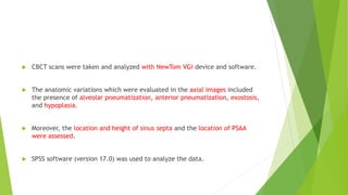  CBCT scans were taken and analyzed with NewTom VGi device and software.
 The anatomic variations which were evaluated in the axial images included
the presence of alveolar pneumatization, anterior pneumatization, exostosis,
and hypoplasia.
 Moreover, the location and height of sinus septa and the location of PSAA
were assessed.
 SPSS software (version 17.0) was used to analyze the data.
 
