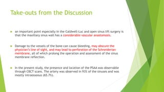 Take-outs from the Discussion
 an important point especially in the Caldwell-Luc and open sinus lift surgery is
that the maxillary sinus wall has a considerable vascular anastomosis.
 Damage to the vessels of the bone can cause bleeding, may obscure the
physician’s line of sight, and may lead to perforation of the Schneiderian
membrane, all of which prolong the operation and assessment of the sinus
membrane reflection.
 In the present study, the presence and location of the PSAA was observable
through CBCT scans. The artery was observed in 93% of the sinuses and was
mostly intraosseous (65.7%).
 
