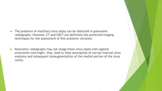  The presence of maxillary sinus septa can be detected in panoramic
radiographs. However, CT and CBCT are definitely the preferred imaging
techniques for the assessment of this anatomic variation.
 Panoramic radiographs may not image those sinus septa with sagittal
orientation and might, thus, lead to false assumption of narrow internal sinus
anatomy and subsequent nonaugmentation of the medial portion of the sinus
cavity.
 