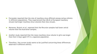  Fernandes reported that the size of maxillary sinus differed among various ethnics
in different populations. They experienced that 48.6% of European maxillary
sinuses had larger maxillary sinus volumes than Zulu sinuses.
 Moreover, Butaric et al. reported that the Peruvian samples had lower antral
volume than the Australian samples.
 Another study reported that the mean maxillary sinus volume in girls was larger
than that in boys aged 4-9 in a Japanese population.
 Therefore, the current study seems to be justified concerning these differences
observed in different ethnics.
 