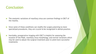 Conclusion
 The anatomic variations of maxillary sinus are common findings in CBCT of
the maxilla.
 Since some of these conditions can modify the surgery planning to more
specialized procedures, they are crucial to be recognized in dental practice.
 Inevitably, preoperative imaging with CBCT is helpful for assessing the
location of the PSAA, maxillary sinus morphology, and normal variations which
may be used to adjust the surgical treatment plan to yield more successful
treatments
 
