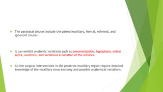  The paranasal sinuses include the paired maxillary, frontal, ethmoid, and
sphenoid sinuses.
 It can exhibit anatomic variations such as pneumatization, hypoplasia, antral
septa, exostosis, and variations in location of the arteries.
 All the surgical interventions in the posterior maxillary region require detailed
knowledge of the maxillary sinus anatomy and possible anatomical variations.
 