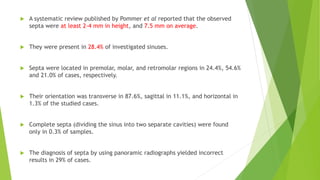  A systematic review published by Pommer et al reported that the observed
septa were at least 2-4 mm in height, and 7.5 mm on average.
 They were present in 28.4% of investigated sinuses.
 Septa were located in premolar, molar, and retromolar regions in 24.4%, 54.6%
and 21.0% of cases, respectively.
 Their orientation was transverse in 87.6%, sagittal in 11.1%, and horizontal in
1.3% of the studied cases.
 Complete septa (dividing the sinus into two separate cavities) were found
only in 0.3% of samples.
 The diagnosis of septa by using panoramic radiographs yielded incorrect
results in 29% of cases.
 