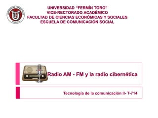 UNIVERSIDAD “FERMÍN TORO”
VICE-RECTORADO ACADÉMICO
FACULTAD DE CIENCIAS ECONÓMICAS Y SOCIALES
ESCUELA DE COMUNICACIÓN SOCIAL
Radio AM - FM y la radio cibernética
Tecnología de la comunicación II- T-714
 