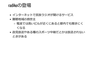 radikoの登場
インターネットで⺠放ラジオが聞けるサービス
難聴地域の救世主
電波では⾼いビルが近くにあると都内でも聞きにく
くなる
政⾒放送やある種のスポーツ中継だとかは放送されない
ときがある
 