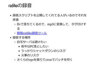 radikoの録⾳
録⾳スクリプトを公開してくれてる⼈がいるのでそれを
拝借
flvで落ちてくるので、mp3に変換して、タグ付けす
る
簡易radiko録⾳ツール
録⾳する場所
⾃宅サーバは避けたい
夜中はPC落としたい
うっかりシャットダウンのリスク
⽕事のリスク
さくらのvpsを借りてcronでバッチを叩く
 