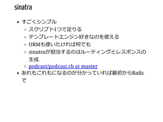 sinatra
すごくシンプル
スクリプト1つで⾜りる
テンプレートエンジン好きなのを使える
ORMも使いたければ何でも
sinatraが担当するのはルーティングとレスポンスの
⽣成
podcast/podcast.rb at master
あれもこれもになるのが分かっていれば最初からRails
で
 
