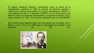  El italiano Guillermo Marconi, considerado como el padre de la
radiodifusión, coordinó en 1895 el conjunto de técnicas vigentes y
realizó los p rimeros intercambios de señales hertzianas en Boloña, a
una distancia de 400 m y después a 2000 m. En la misma época que
Marconi inició sus primeras transmisiones, el ingeniero austriaco Nikola
Tesla patentó, en 1897, los primeros aparatos para la radiodifusión.
 En el mismo año, Marconi logró unir dos barcos con el puerto, uno a
500 m y otro a 16 m; en 1899 logró el intercambio de señales a una
distancia de 160 km.
 
