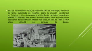  El 2 de noviembre de 1920, la estación KDKA de Pittsburgh, transmitió
de forma autorizada un reportaje sobre la elección presidencial
en Estados Unidos de América y el triunfo del candidato republicano
Warren G. Harding; éste evento es considerado como el inicio de las
estaciones de radiodifusión. Meses más tarde, en julio de 1921, la RCA
Víctor difundió un combate de boxeo.
 