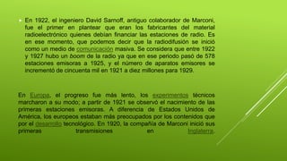  En 1922, el ingeniero David Sarnoff, antiguo colaborador de Marconi,
fue el primer en plantear que eran los fabricantes del material
radioelectrónico quienes debían financiar las estaciones de radio. Es
en ese momento, que podemos decir que la radiodifusión se inició
como un medio de comunicación masiva. Se considera que entre 1922
y 1927 hubo un boom de la radio ya que en ese periodo pasó de 578
estaciones emisoras a 1925, y el número de aparatos emisores se
incrementó de cincuenta mil en 1921 a diez millones para 1929.
En Europa, el progreso fue más lento, los experimentos técnicos
marcharon a su modo; a partir de 1921 se observó el nacimiento de las
primeras estaciones emisoras. A diferencia de Estados Unidos de
América, los europeos estaban más preocupados por los contenidos que
por el desarrollo tecnológico. En 1920, la compañía de Marconi inició sus
primeras transmisiones en Inglaterra.
 