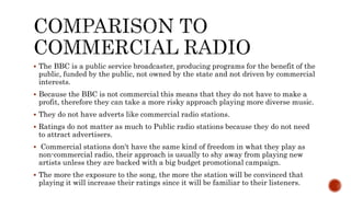 The BBC is a public service broadcaster, producing programs for the benefit of the
public, funded by the public, not owned by the state and not driven by commercial
interests.
 Because the BBC is not commercial this means that they do not have to make a
profit, therefore they can take a more risky approach playing more diverse music.
 They do not have adverts like commercial radio stations.
 Ratings do not matter as much to Public radio stations because they do not need
to attract advertisers.
 Commercial stations don't have the same kind of freedom in what they play as
non-commercial radio, their approach is usually to shy away from playing new
artists unless they are backed with a big budget promotional campaign.
 The more the exposure to the song, the more the station will be convinced that
playing it will increase their ratings since it will be familiar to their listeners.
 